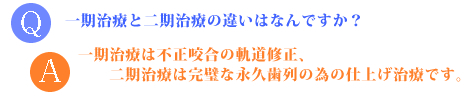 問：一期治療と二期治療の違いは何ですか？答：一期治療は不正咬合の軌道修正、二期治療は完璧な永久歯列の為の仕上げ治療です。